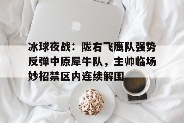 冰球夜战：陇右飞鹰队强势反弹中原犀牛队，主帅临场妙招禁区内连续解围-九游体育